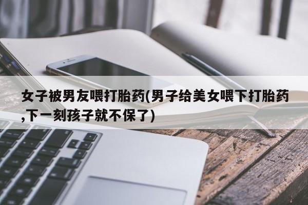 私人店有打胎药吗女子被男友喂打胎药(男子给美女喂下打胎药,下一刻孩子就不保了)