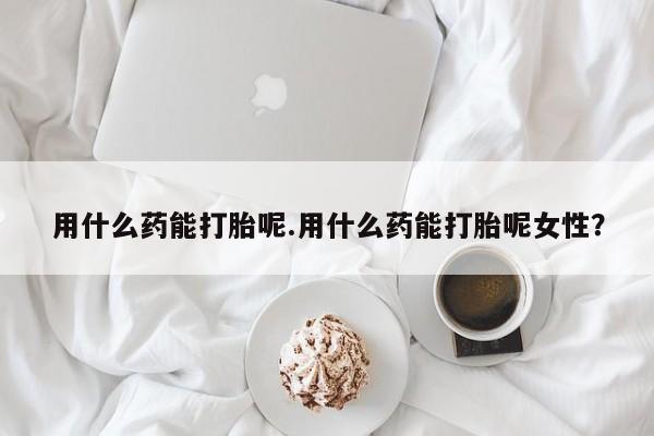 私人店有打胎药吗用什么药能打胎呢.用什么药能打胎呢女性？