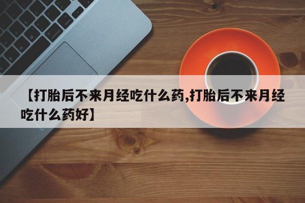 私人店有打胎药吗【打胎后不来月经吃什么药,打胎后不来月经吃什么药好】