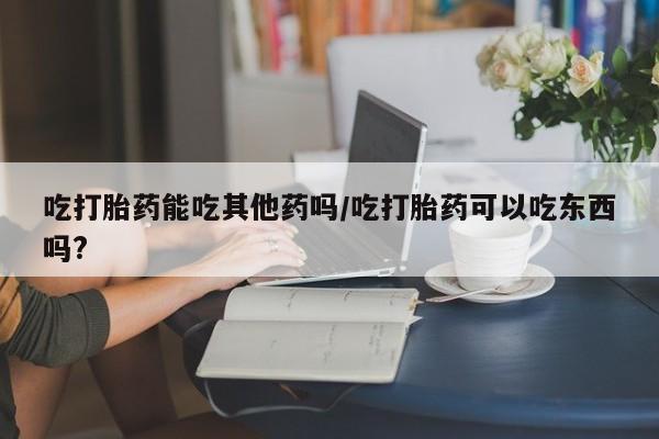 私人店有打胎药吗吃打胎药能吃其他药吗/吃打胎药可以吃东西吗?