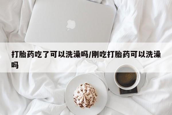 私人店有打胎药吗打胎药吃了可以洗澡吗/刚吃打胎药可以洗澡吗