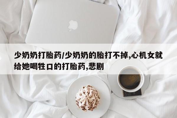 私人店有打胎药吗少奶奶打胎药/少奶奶的胎打不掉,心机女就给她喝牲口的打胎药,悲剧