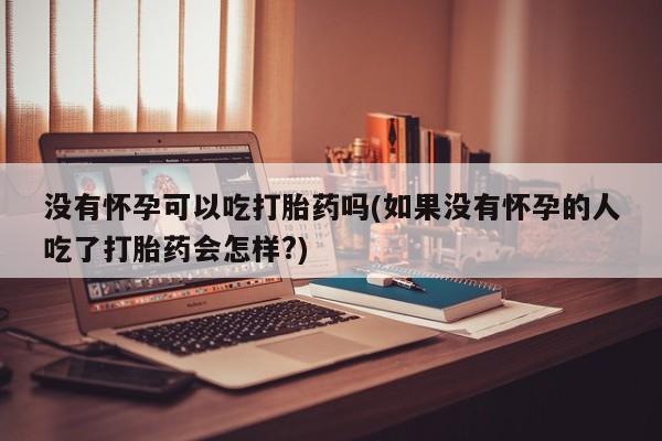 私人店有打胎药吗没有怀孕可以吃打胎药吗(如果没有怀孕的人吃了打胎药会怎样?)