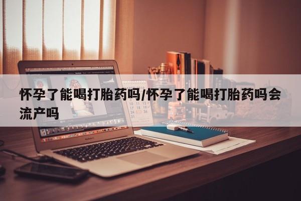 私人店有打胎药吗怀孕了能喝打胎药吗/怀孕了能喝打胎药吗会流产吗