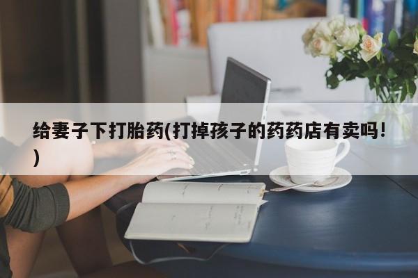 私人店有打胎药吗给妻子下打胎药(打掉孩子的药药店有卖吗!)