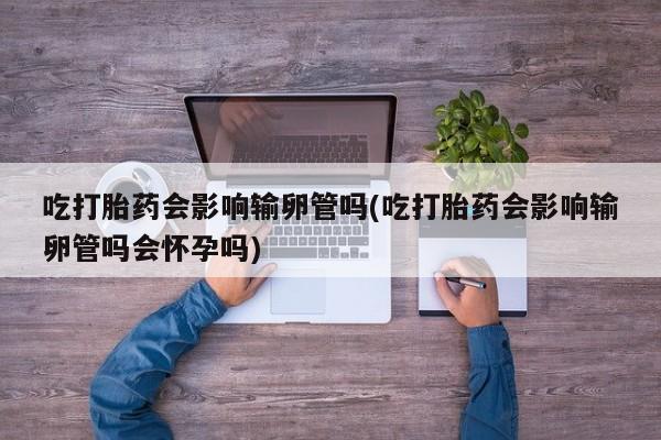 私人店有打胎药吗吃打胎药会影响输卵管吗(吃打胎药会影响输卵管吗会怀孕吗)