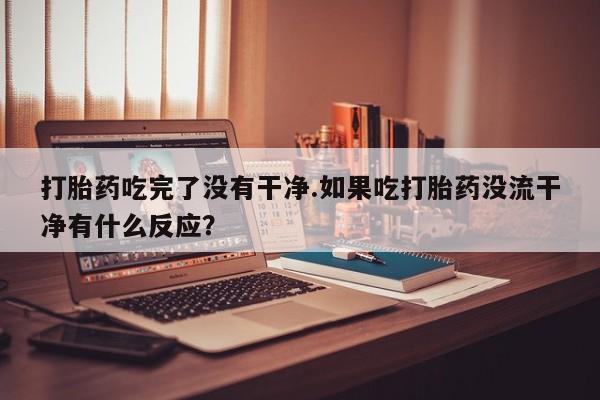 私人店有打胎药吗打胎药吃完了没有干净.如果吃打胎药没流干净有什么反应？