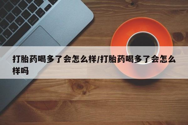 私人店有打胎药吗打胎药喝多了会怎么样/打胎药喝多了会怎么样吗