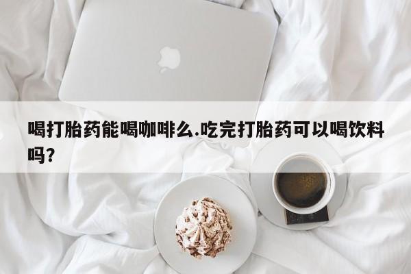 私人店有打胎药吗喝打胎药能喝咖啡么.吃完打胎药可以喝饮料吗？