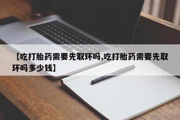 私人店有打胎药吗【吃打胎药需要先取环吗,吃打胎药需要先取环吗多少钱】