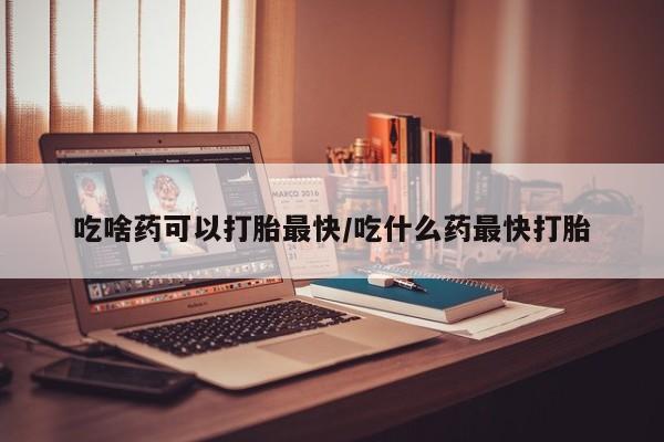 私人店有打胎药吗吃啥药可以打胎最快/吃什么药最快打胎