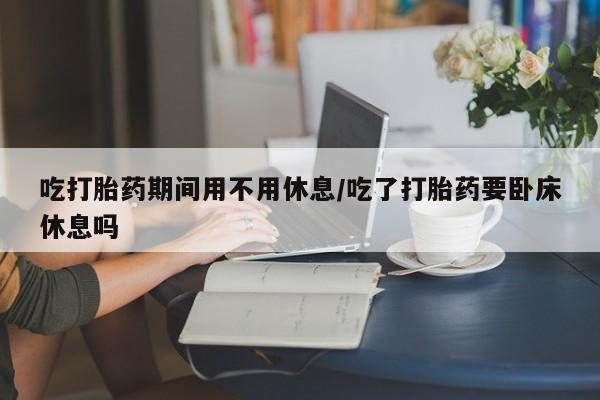 私人店有打胎药吗吃打胎药期间用不用休息/吃了打胎药要卧床休息吗