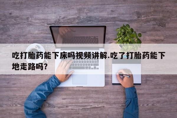 私人店有打胎药吗吃打胎药能下床吗视频讲解.吃了打胎药能下地走路吗？