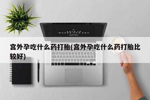 私人店有打胎药吗宫外孕吃什么药打胎(宫外孕吃什么药打胎比较好)