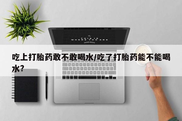 私人店有打胎药吗吃上打胎药敢不敢喝水/吃了打胎药能不能喝水?