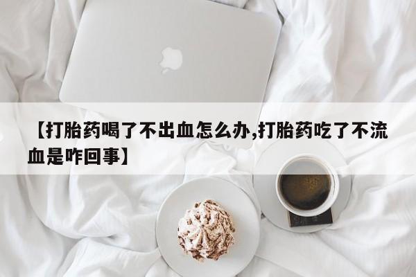 私人店有打胎药吗【打胎药喝了不出血怎么办,打胎药吃了不流血是咋回事】