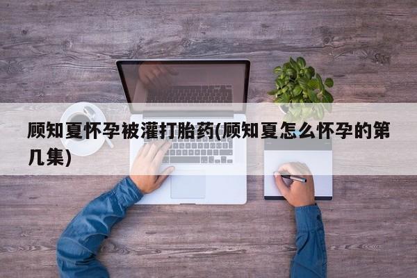 私人店有打胎药吗顾知夏怀孕被灌打胎药(顾知夏怎么怀孕的第几集)