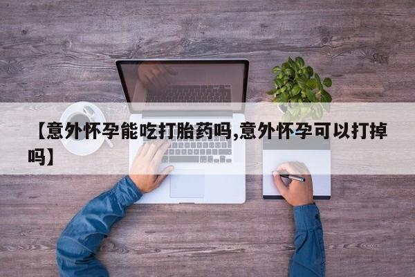 私人店有打胎药吗【意外怀孕能吃打胎药吗,意外怀孕可以打掉吗】