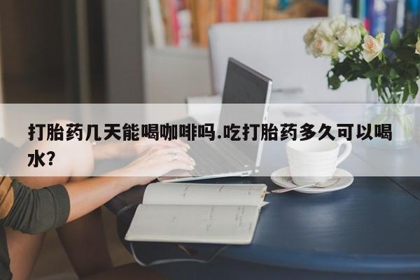 私人店有打胎药吗打胎药几天能喝咖啡吗.吃打胎药多久可以喝水？