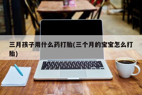 私人店有打胎药吗三月孩子用什么药打胎(三个月的宝宝怎么打胎)
