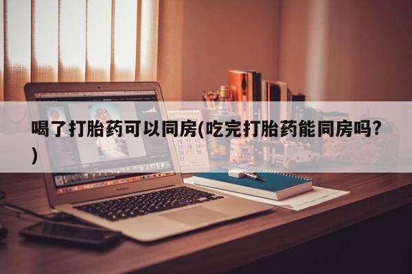 私人店有打胎药吗喝了打胎药可以同房(吃完打胎药能同房吗?)