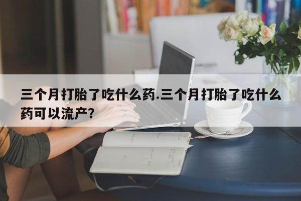 私人店有打胎药吗三个月打胎了吃什么药.三个月打胎了吃什么药可以流产？