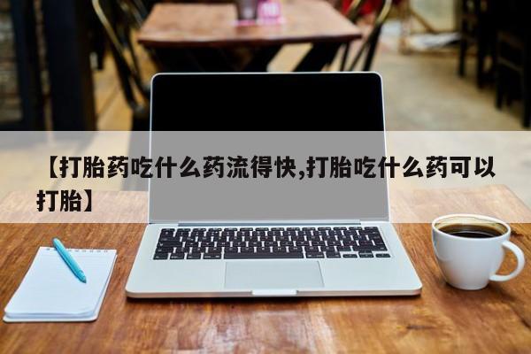 私人店有打胎药吗【打胎药吃什么药流得快,打胎吃什么药可以打胎】