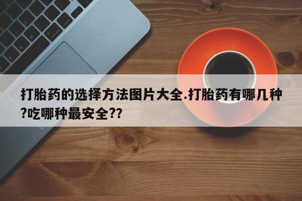 私人店有打胎药吗打胎药的选择方法图片大全.打胎药有哪几种?吃哪种最安全?？