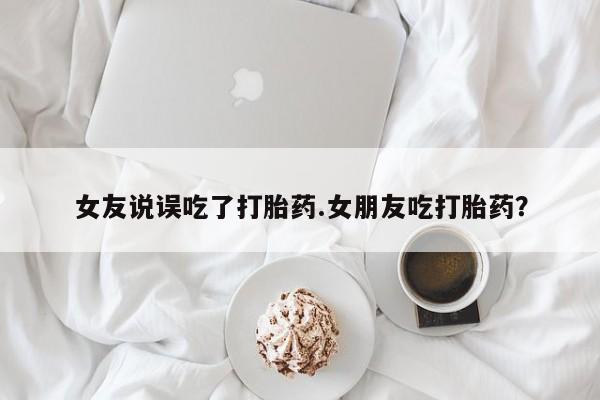 私人店有打胎药吗女友说误吃了打胎药.女朋友吃打胎药？