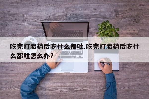 私人店有打胎药吗吃完打胎药后吃什么都吐.吃完打胎药后吃什么都吐怎么办？
