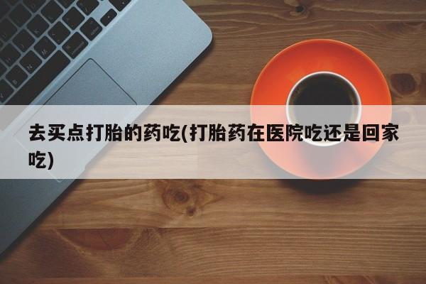 私人店有打胎药吗去买点打胎的药吃(打胎药在医院吃还是回家吃)