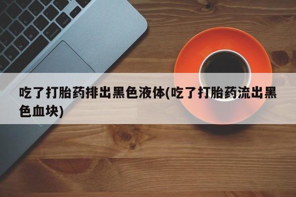 私人店有打胎药吗吃了打胎药排出黑色液体(吃了打胎药流出黑色血块)