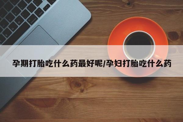 私人店有打胎药吗孕期打胎吃什么药最好呢/孕妇打胎吃什么药