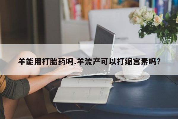 私人店有打胎药吗羊能用打胎药吗.羊流产可以打缩宫素吗？