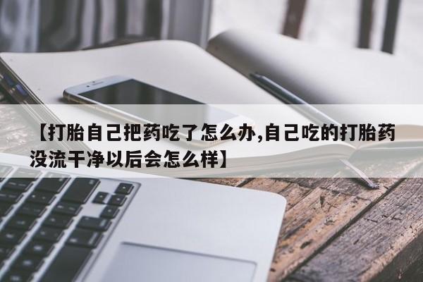 私人店有打胎药吗【打胎自己把药吃了怎么办,自己吃的打胎药没流干净以后会怎么样】