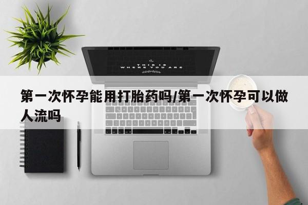 私人店有打胎药吗第一次怀孕能用打胎药吗/第一次怀孕可以做人流吗