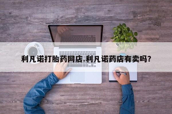 私人店有打胎药吗利凡诺打胎药网店.利凡诺药店有卖吗？