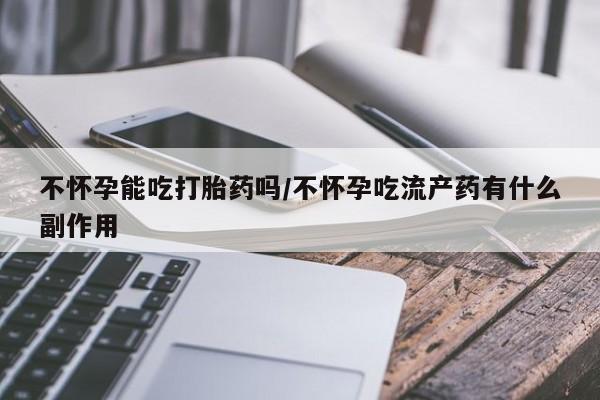 私人店有打胎药吗不怀孕能吃打胎药吗/不怀孕吃流产药有什么副作用