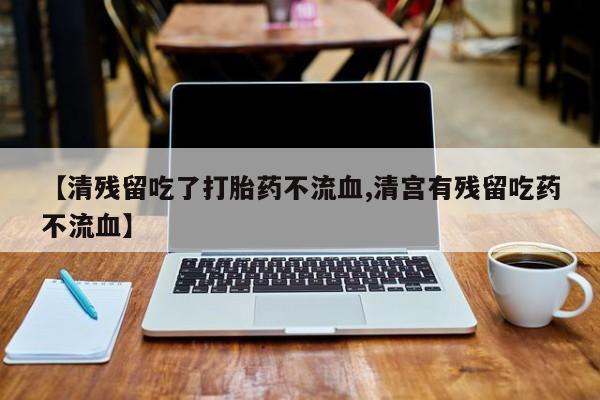 私人店有打胎药吗【清残留吃了打胎药不流血,清宫有残留吃药不流血】