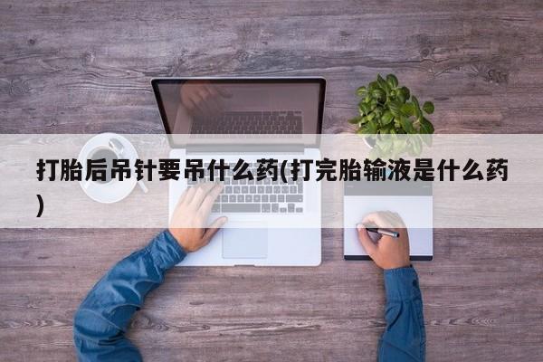 私人店有打胎药吗打胎后吊针要吊什么药(打完胎输液是什么药)