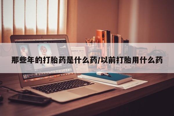 私人店有打胎药吗那些年的打胎药是什么药/以前打胎用什么药