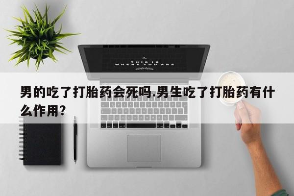私人店有打胎药吗男的吃了打胎药会死吗.男生吃了打胎药有什么作用？