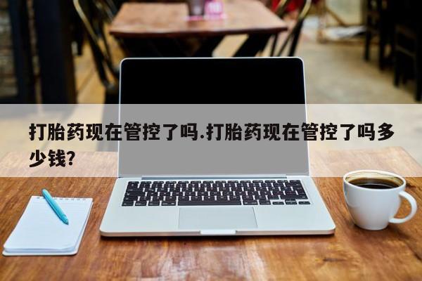 私人店有打胎药吗打胎药现在管控了吗.打胎药现在管控了吗多少钱？