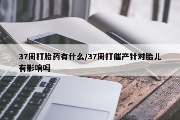 私人店有打胎药吗37周打胎药有什么/37周打催产针对胎儿有影响吗