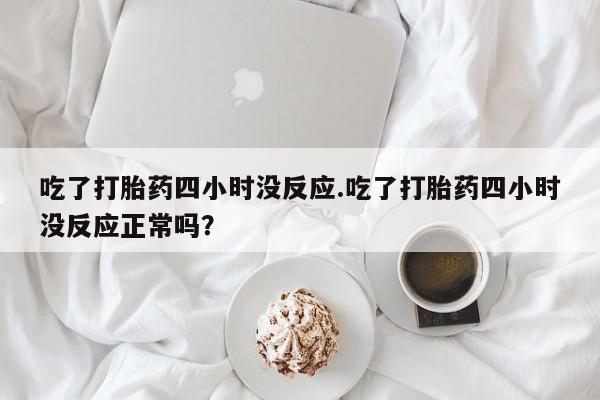 私人店有打胎药吗吃了打胎药四小时没反应.吃了打胎药四小时没反应正常吗？