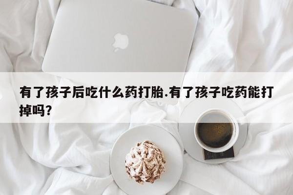 私人店有打胎药吗有了孩子后吃什么药打胎.有了孩子吃药能打掉吗？