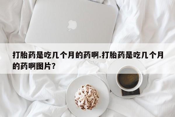 私人店有打胎药吗打胎药是吃几个月的药啊.打胎药是吃几个月的药啊图片？