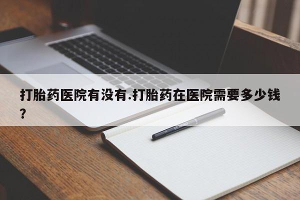 私人店有打胎药吗打胎药医院有没有.打胎药在医院需要多少钱？