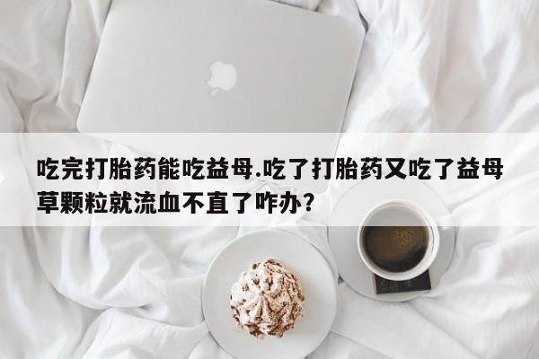 私人店有打胎药吗吃完打胎药能吃益母.吃了打胎药又吃了益母草颗粒就流血不直了咋办？