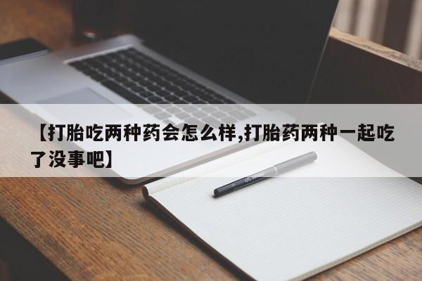 私人店有打胎药吗【打胎吃两种药会怎么样,打胎药两种一起吃了没事吧】